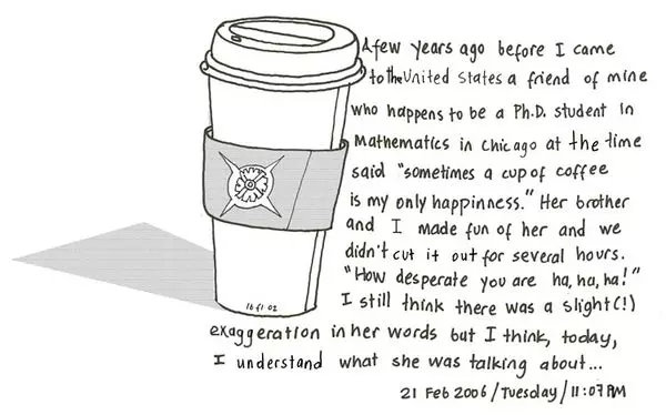 A few years ago before I came to the United States a friend of mine who happens to be a Ph.D. student in mathematics in Chicago at the time said "sometimes a cup of coffee is my only happiness." Her brother and I made fun of her and we didn't cut it out for several hours. "how desperate you are ha, ha, ha!" I still think there was slight (!) exaggeration in her words but I think, today, I understand what she was talking about...
