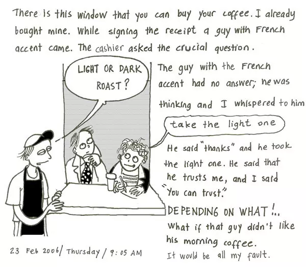 There is this window that you can buy your coffee. I already bought mine. While signing the receipt a guy with a French accent came. the cashier asked the crucial question. "Light or Dark Roast?" The guy with the French accent had no answer; he was thinking and I whispered to him "take the light one." He said "thanks" and he took the light one. He said that he trusts me, and I said "you can trust." DEPENDING ON WHAT!.. What if that guy didn't like his morning coffee. It would be all my fault.