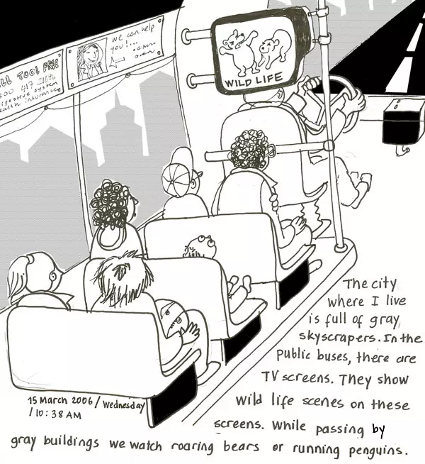 The city where I live is full of gray skyscrapers. In the public buses, there are TV screens. They show wild life scenes on these screens. While passing by gray buildings we watch roaring bears or running penguins. 