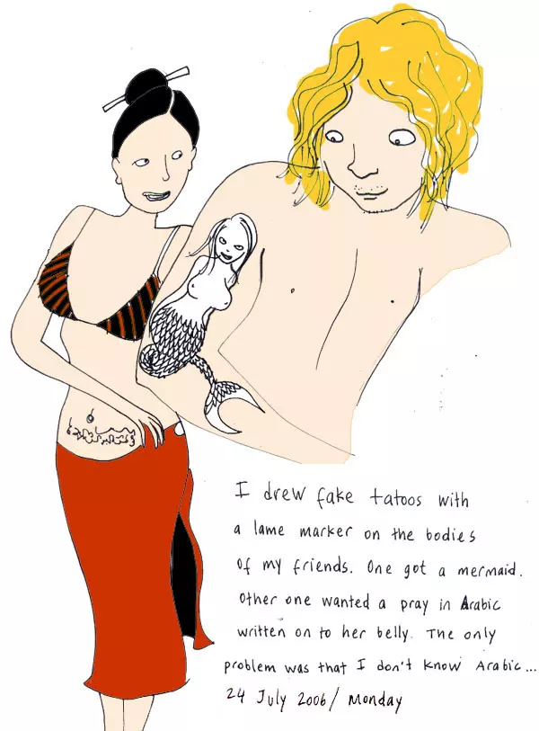 I drew fake tattoos with a lame marker on the bodies of my friends. One got a mermaid. Other one wanted a pray in Arabic written on her belly. The only problem was that I don't know Arabic...