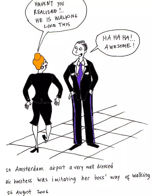 "Haven't you realized!.. He is walking like this" "Ha Ha Ha! Awesome!" In Amsterdam airport a very well dressed air hostess was imitating her boss' way of walking