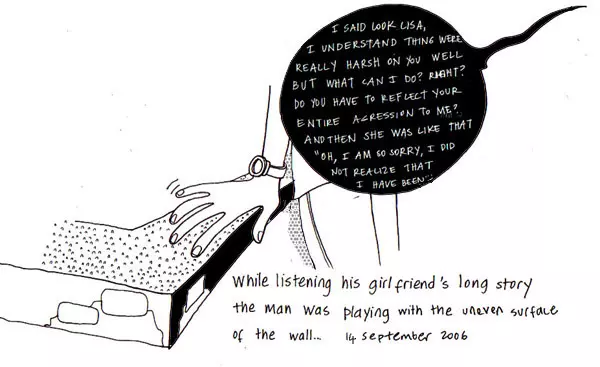 "I said look Lisa I understand thing were really harsh on you well what can I do? Right? Do you have to reflect your entire aggression to me? And then she was like that "Oh, I am so sorry, I did not realize that I have been..." While listening his girlfriend's long story the man was playing with the uneven surface of the wall...