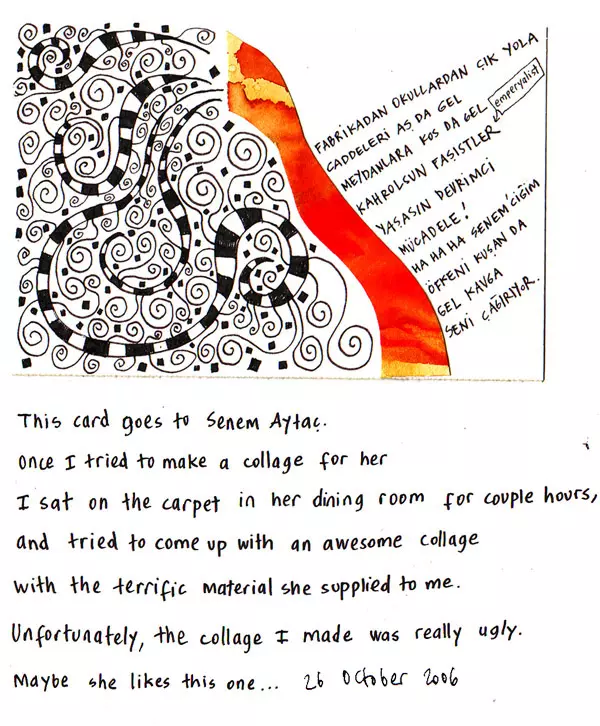 This card goes to Senem Aytac. Once I tried to make a collage for her I sat on the carpet in her dining room for a couple hours and tried to come up with an awesome collage with the terrific material she supplied to me. Unfortunately, the collage I made was really ugly. Maybe she likes this one...