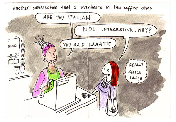another conversation that I overheard in the coffee shop "Are you Italian" "No!.. Interesting... Why?" "You said Laaatte" "Really giggle giggle"