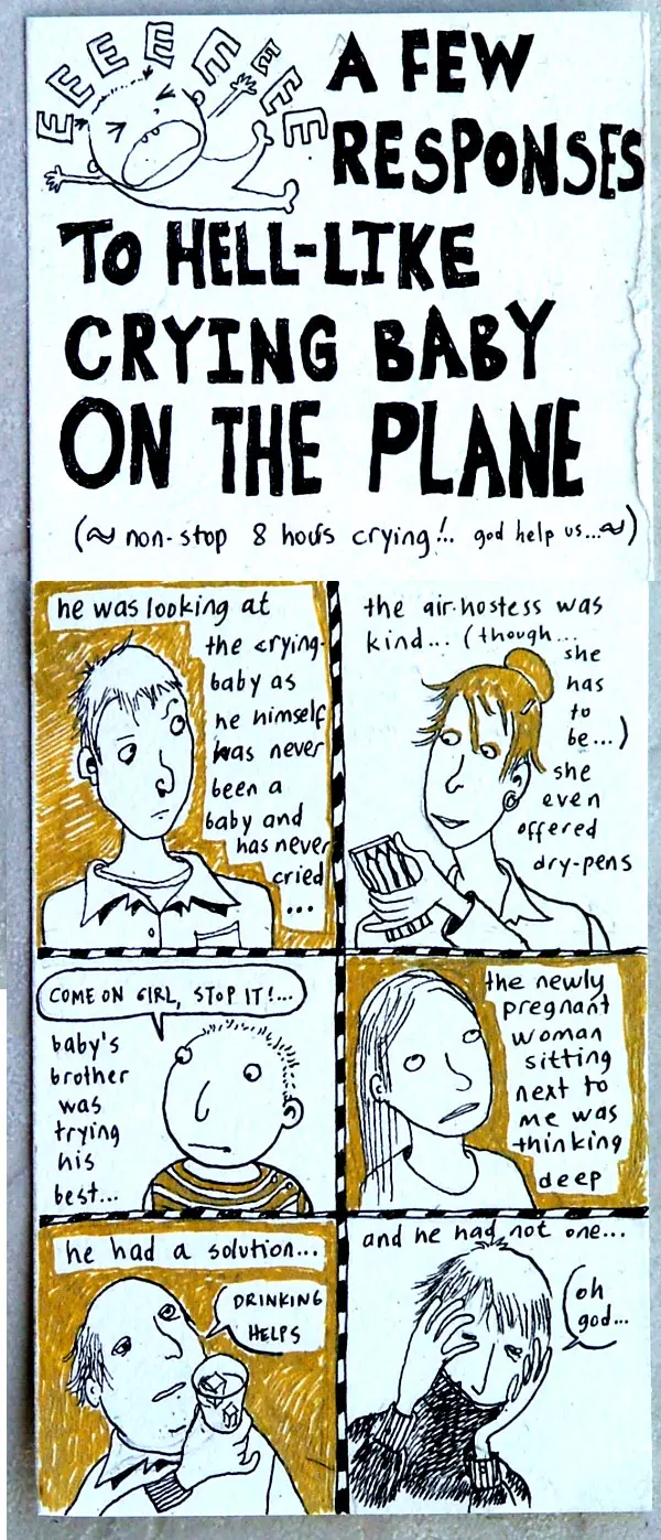 A few responses to hell-like crying baby on the plane (~non-stop 8 hours crying!.. god help us...~) he was looking at the crying baby as he himself has never been a baby and has never cried... the air hostess was kind... (though... she has to be...) she even offered dry-pens "Come on girl, stop it!.." baby's brother was trying his best... the newly pregnant woman sitting next to me was thinking deep he has a solution... "drinking helps" and he had not one "oh god..."