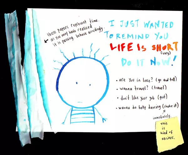 these papers represent time. as you may already realized it is passing. behave accordingly. I just wanted to remind you life is short (very) Do it now! are you in love? (go and tell) wanna travel? (travel) don't like your job (quit) wanna do belly dancing (shake it) immediately. This is kind of serious.