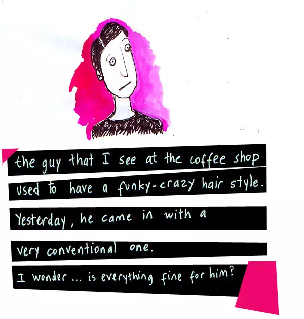 the guy that I see at the coffee shop used to have a funky-crazy hair style. Yesterday, he came in with a very conventional one. I wonder... is everything fine for him?