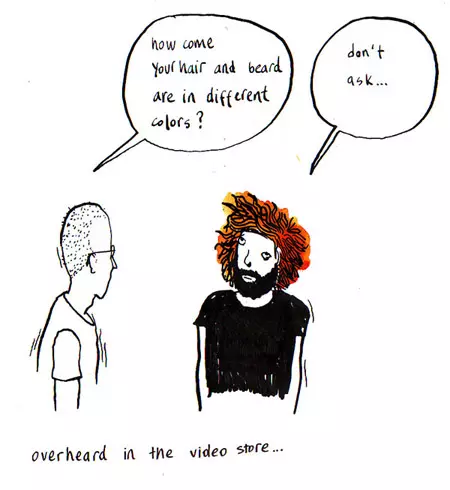 "how come your hair and beard are in different colors?" "don't ask..." overheard in the video store...