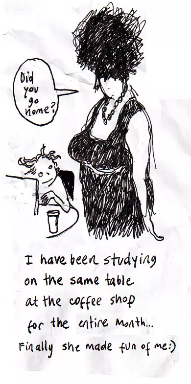 "Did you go home?" I have been studying at the same table at the coffee shop for an entire month... Finally she made fun of me :)