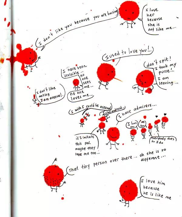 "I don't like you because you are boring" "I love her because she is not like me..." "I don't like dating I am asexual" "I have been invisible... no one sees me... no one loves me..." "I wish I could be asexual" "like android" "I used to love you!.." "don't spit! I took my purse!.. I am leaving..."If I could imitate this pal maybe they love me too..." "I have admirers..." "I love you" "me too" "everybody does so do I" "That tiny person over there... of she is so different..." "I love him because he is like me"