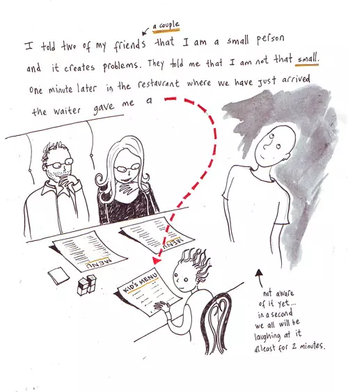 I told two of my friends (a couple) that I am a small person and it creates problems. They told me that I am not that small. One minute later in the restaurant where we have just arrived the waiter gave me a kid's menu (not aware of it yet... in a second we all will be laughing at it at least for 2 minutes.)
