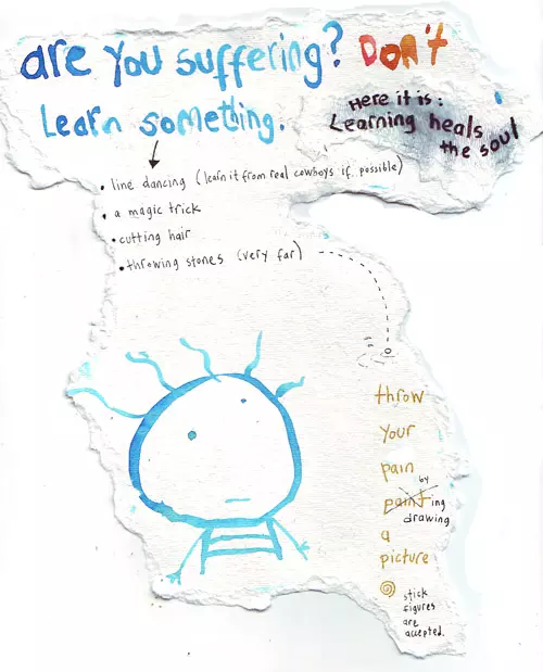 are you suffering? Don't Learn something. -line dancing (learn it from real cowboys if possible) -a magic trick -cutting har -throwing stones (very far) throw your pain by drawing a picture stick figures accepted. Here it is: Learning heals the soul