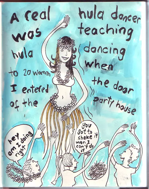 A real hula dancer was teaching hula dancing to 20 women when I entered the door of the party house "hey am I doing right" "you got to shake it man I can't do it"