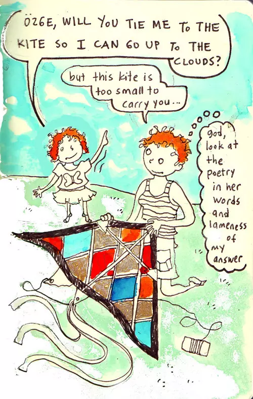 "Özge, will you tie me to the kite so I can go up to the clouds?" "but this kite is too small to carry you..." "god look at the poetry in her words and lameness of my answer"