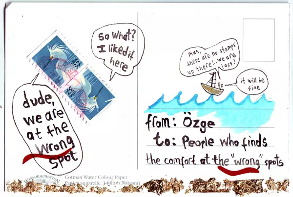 "dude, we are at the wrong spot" "so what? I liked it here" "man, there are no postal stamps up there!.. We are lost" "it will be fine" from: Özge to: People who finds the comfort at the "wrong" spots