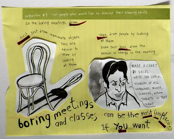 Suggestion #3 For people who would like to develop their drawing skills In boring meetings draw. First Just draw inanimate objects. They are easier to draw by looking at them Then, draw people by looking at them. Draw your boss, draw the person in charge in the meeting "Make a chart in Excel write the serial numbers of all keyboards, mouse, screens, Wacom, tablets in that chart" boring meetings and classes can be the most fun places if you want.