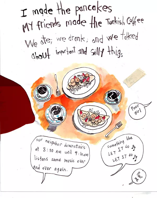 I made the pancakes my fiends made the Turkish Coffee we ate; we drank; and we talked about important and silly things "our neighbor downstairs at 8:30AM until 9:10AM listens same music over and over again." "Something like Let it Go Let It Go" "Poor girl" "Poor me"