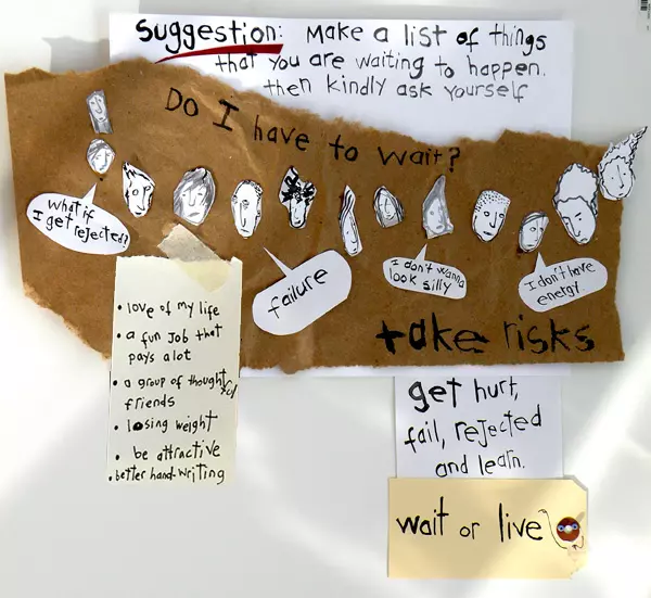 Suggestion: Make a list of things that you are waiting to happen. then kindly ask yourself Do I have to wait? "what if I get rejected" "failure" "I don't wanna look silly" "I don't have energy." take risks get hurt, fail rejected and learn. wait or live -love of my life -a fun job that pays a lot - a group of thoughtful friends -losing weight -be attractive -better handwriting
