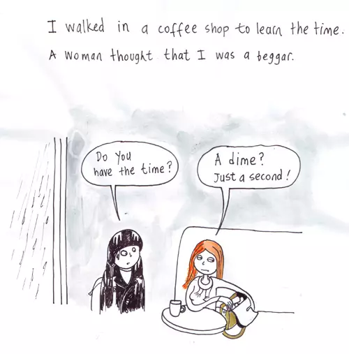 I walked in a coffee shop to learn the time. A woman thought I was a beggar. "Do you have the time?" "A dime? Just a second!"