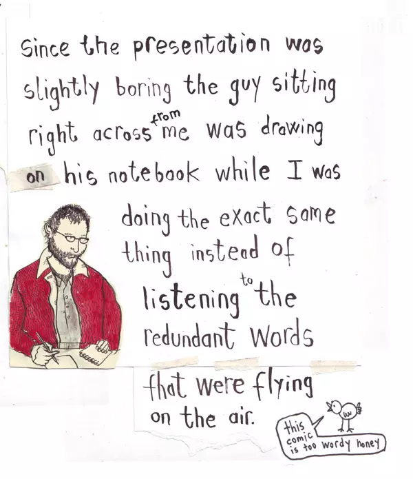 Since the presentation was slightly boring the guy sitting right across from me was drawing on his notebook while I was doing the exact same thing instead of listening to the redundant words that were flying on the air. "this comic is too wordy honey"