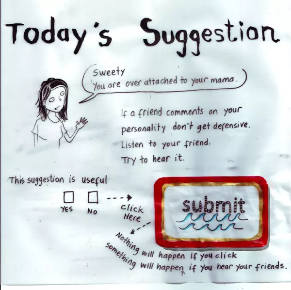 Today's Suggestion "Sweety you are over attached to your mama." If a friend comments on your personality don't get defensive. Listen to your friend. Try to hear it. This suggestion is useful yes no click here submit Nothing will happen if you click  Something will happen if you hear your friends.