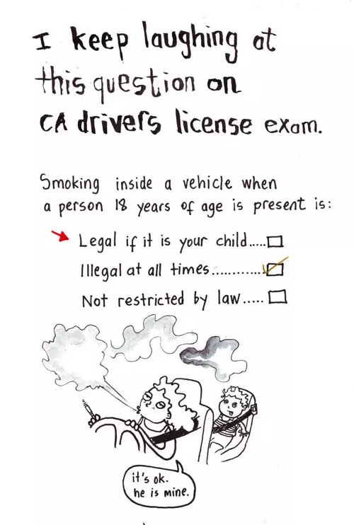 I keep laughing at this question on CA drivers license exam. Smoking inside a vehicle when a person 18 years of age is present: legal if it is your child illegal at all times Not restricted by law "It's ok. he is mine."