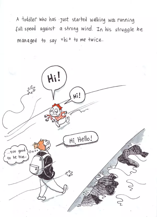 A toddler who has Just started walking was running full speed against a stung wind. In his struggle he managed to say "hi" to me twice. "Hi!" "Hi, Hello!" "Hi!" "...too good to be true..."