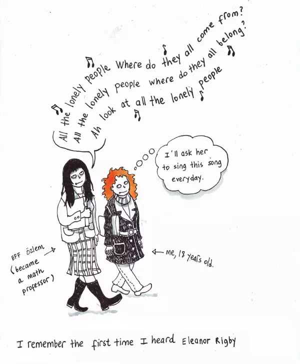 "All the lonely people Where do they all come from? All the lonely people where do they all belong? Ah look at all the lonely people" -BFF özlem (became a math professor) "I'll ask her to sing this song everyday" -me, 18 years old. I remember the first time I heard Eleanor Rigby