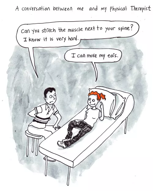 A conversation between me and my Physical Therapist "Can you stretch the muscle next to your spine? I know it is very bad hard." "I can move my ears."