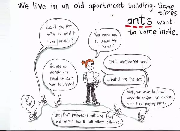 We live in an old apartment building. Some times ants want to come inside. "Can't you live with us until it stops raining? "You are so selfish! you need to learn how to share!" "Tell her!" "You want me to share my home?" "It's our home too!" "...but I pay the rent." "Well, we have lots of work to do for our queen. It's like paying rent." "Use that poisonous bait and that will be it! We'll call other colonies."
