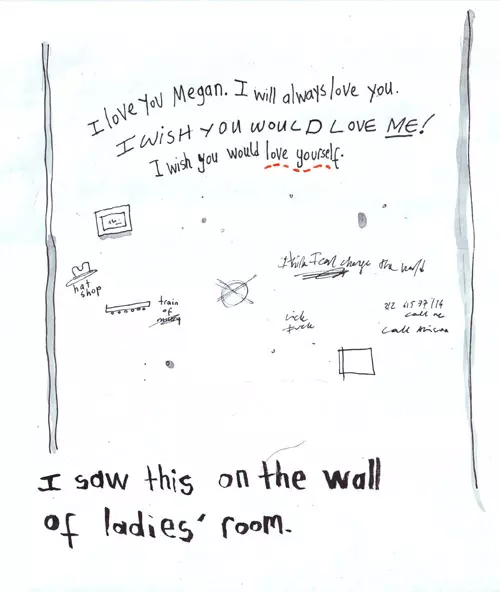 "I love you Megan. I will always love you. I WISH YOU WOULD LOVE ME! I wish you would love yourself." I saw this on the wall of ladies' room.