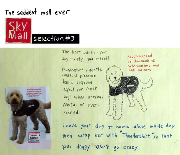 The saddest mall ever Sky Mall selection #3 The best solution for dog anxiety, guaranteed! Thunder shirt's gentle constant pressure has a profound effect for most dogs when anxious fearful or over-excited. Recommended by thousands of veterinarians and dog trainers Leave your dog at home alone whole say then wrap her with "Thunder shirt" so that your doggy won't go crazy.