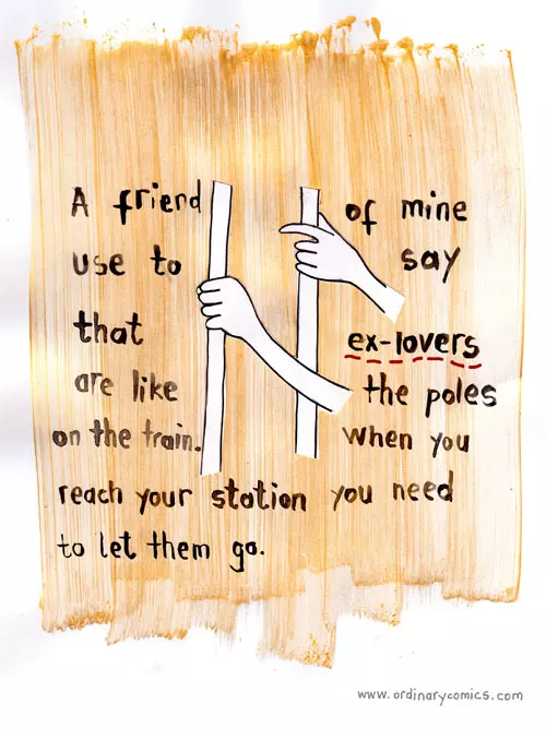 A friend of mine use to say that ex-lovers are like the poles on the train. When you reach your station you need to let the go.