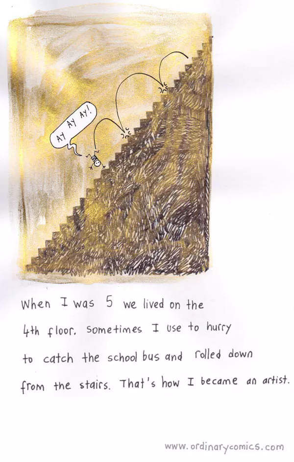When I was 5 we lived on the 4th floor. Sometimes I use to hurry to catch the school bus and rolled down from the stairs. That's how I became an artist.