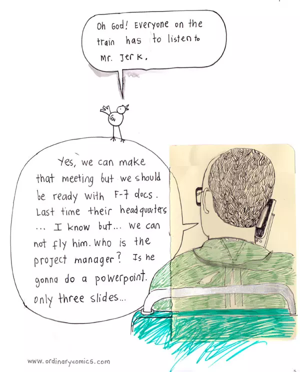 "Yes, we can make that meeting but we should be ready with F-7 docs. Last time their headquarters ...I know but... we can not fly him. Who is the project manager? Is he gonna do a PowerPoint. only three slides... "Oh God! Everyone on the train has to listen to Mr. important."