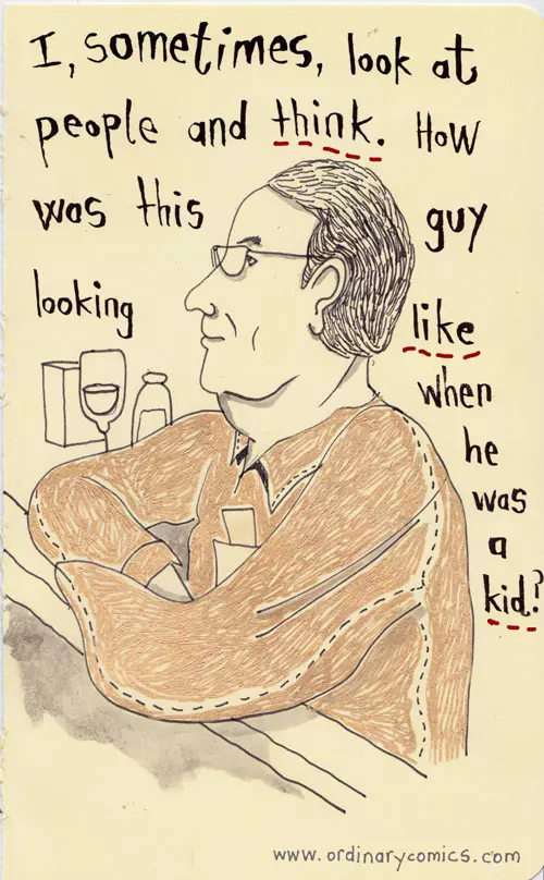 I, sometimes, look at people and think. How was this guy looking like when he was a kid?