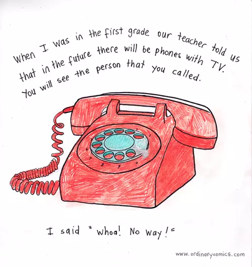 When I was in the first grade our teacher told us that in the future there will be phones with TV. You will see the person that you called. I said "whoa! No way!"