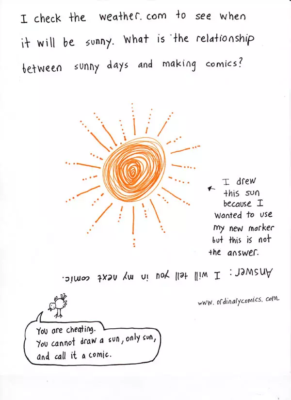 I check the weather. com to see when it will be sunny. What is the relationship between sunny days and making comics?   I drew this sun because I wanted to use my new marker but this is not the answer. Answer: I will tell you in my next comic "You are cheating. You cannot draw a sun, only a sun, and call it a comic."