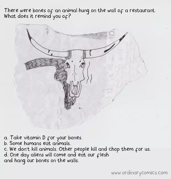 There were bones of an animal hung on the wall of a restaurant. What does it remind you of?  a. Take vitamin D for your bones. b. Some humans eat animals. c. We don't kill animals. Other people kill and chop them for us. d. One day aliens will come and eat our flesh and hang our bones on the walls.