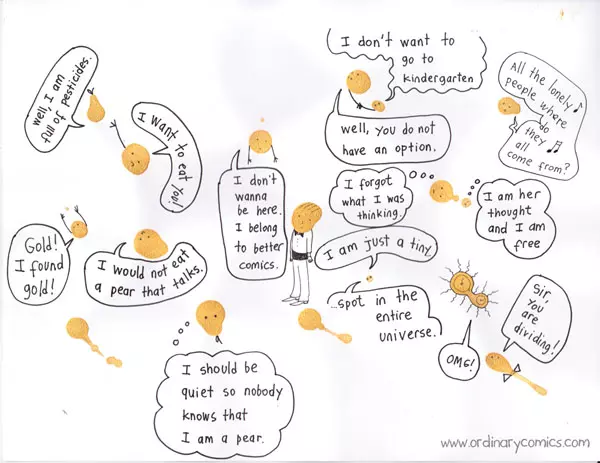 "Well, I am full of pesticides." "I want to eat you!" "I would not eat a pear that talks." "I should be quiet so nobody knows that I am a pear." "Gold! I found gold!" "I don't wanna be here. I belong to better comics." "I don't want to go to kindergarten" "well, you do not have an option." "I forgot what I was thinking." "I am her thought and I am free" "I am just a tiny..." "...spot in the entire universe." "All the lonely people where do they all come from?" "Sir, you are dividing!" "OMG!"