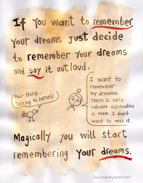 If you want to remember your dreams Just decide to remember your dreams and say it out loud. "Poor thing... Talking to herself." "I want to remember my dreams. There is very valuable information in them. I don't want to miss it." Magically you will start remembering your dreams.