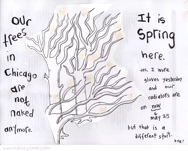 Our trees in Chicago are not naked anymore. It is Spring here. Yes, I wore gloves yesterday and our radiators are on now (May 25) but that is a different story. bye!