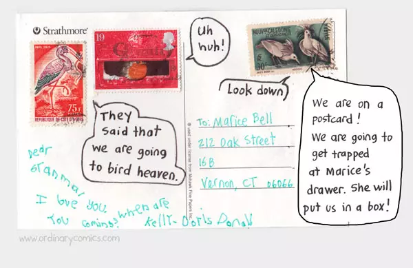 They said that we are going to bird heaven. Uh huh! Look down. We are on a postcard. We are going to get trapped in Marice's drawer. She will put us in a box. To Marice Bell. 202 Oak Street 16B Vernon CT 060666 Dear Grandma, I love you. When are you coming? Kelly Dorris Donald