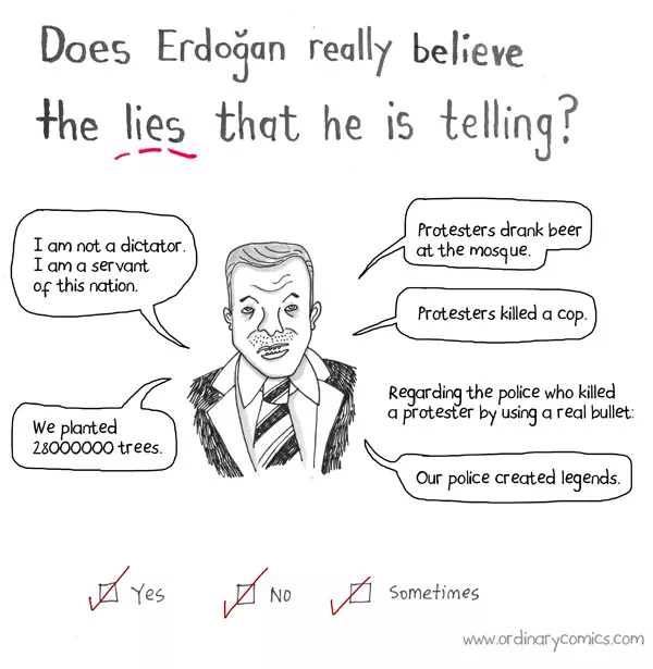 Does Erdogan really believe the lies that he is telling. I am not a dictator. I am a servant of this nation. We planted 28000000 trees. Protestors drank beer at the mosque. Protesters killed a cop. Regarding the police who killed a protester by using a real bullet. Our police created legends. Yes No Sometimes.