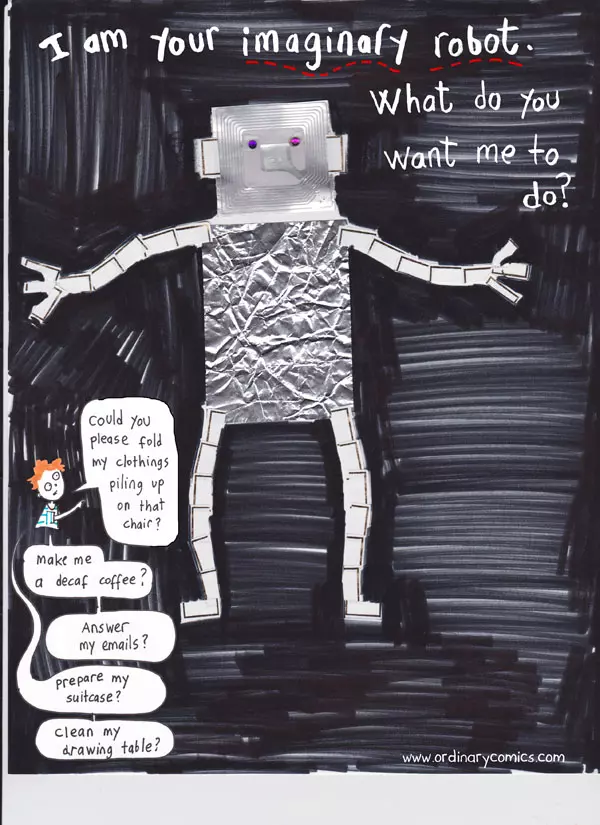 I am your imaginary robot. What do you want me to do? Could you please fold my clothes pilin up on that chair? Make me a decaf coffee? Answer my emails? Prepare my suitcase? Clean my drawing table?