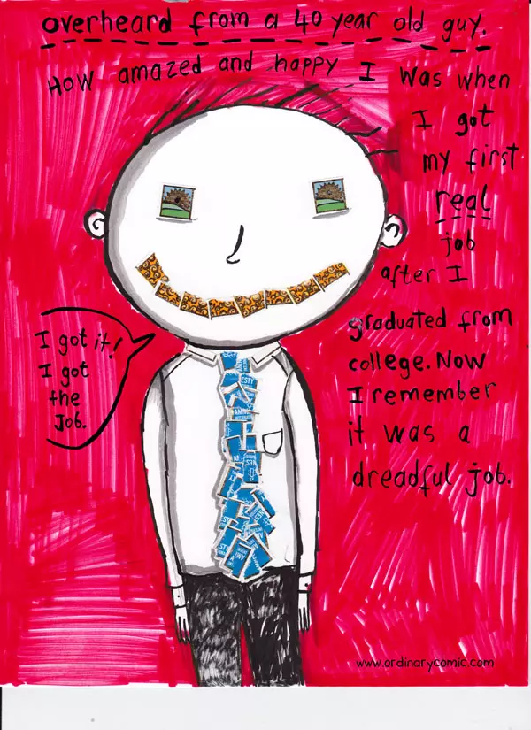 Overheard from a 40 year old guy. How amazed and happy I was when I got my first real job after I graduated from college. Now I remember it was a dreadful job. I got it! I got the job.