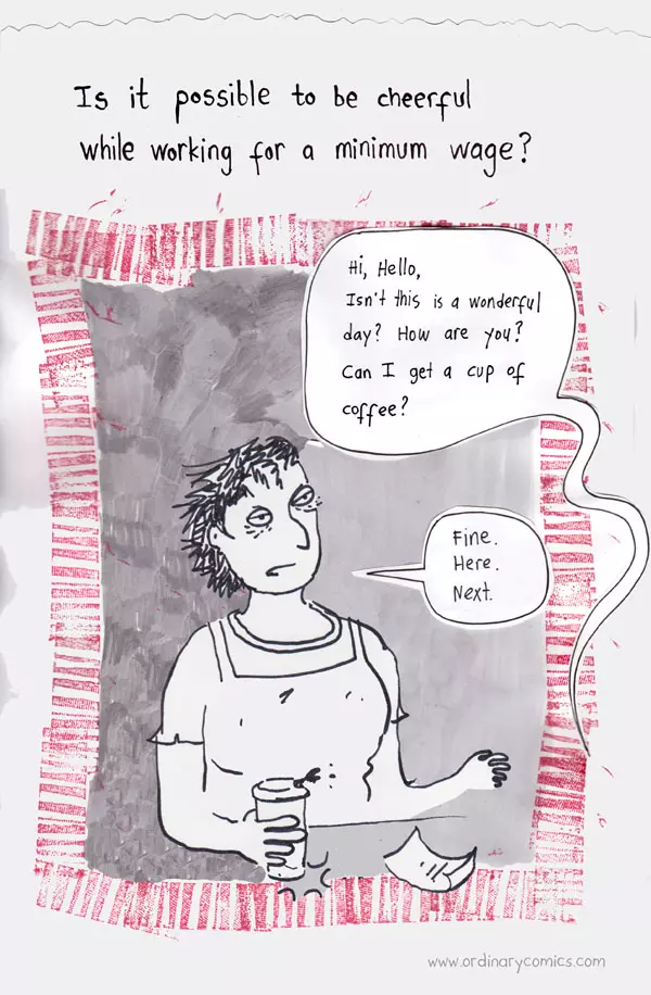 Is it possible to be cheerful while working for a minimum wage? Hi, Hello, Isn't this is a wonderful day? How are you? Can I get a cup of coffee? Fine. Here. Next.