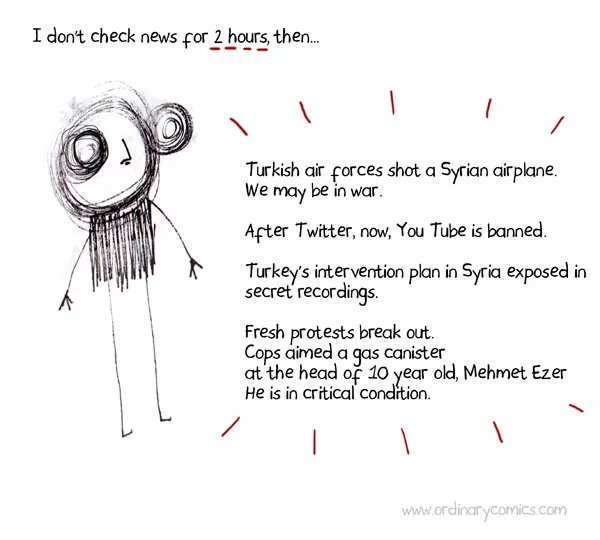 I don't check news for 2 hours. Then...  Turkish air forces shot a Syrian airplane. We may be in war. After Twitter, now, You Tube is banned. Turkey’s intervention plan in Syria exposed in secret recordings. Fresh protests break out. Cops aimed a gas canister at the head of 10 year old, Mehmet Ezer. He is in critical condition.