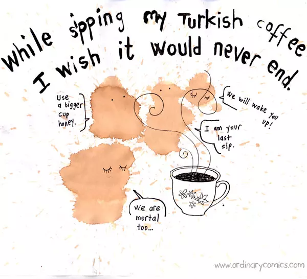 While sipping my Turkish coffee I wish it would never end. Use a bigger cup honey. We will wake you up! I am your last sip. We are mortal too.