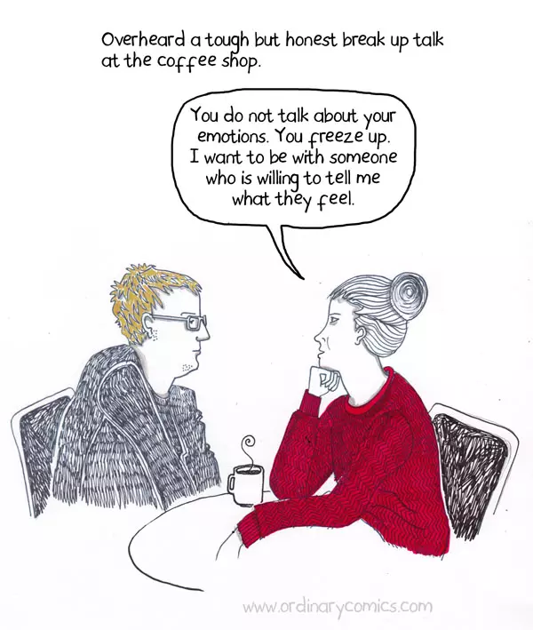 You do not talk about your emotions. You freeze up. I want to be with someone who is willing to tell me what they feel. Overheard a tough but honest break up talk at the coffee shop.